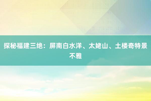 探秘福建三绝：屏南白水洋、太姥山、土楼奇特景不雅